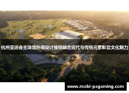 杭州亚运会主场馆外观设计独特融合现代与传统元素彰显文化魅力 杭州亚运会主场馆外观设计独特融合现代与传统元素彰显文化魅力