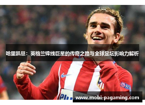 哈里凯恩：英格兰锋线巨星的传奇之路与全球足坛影响力解析