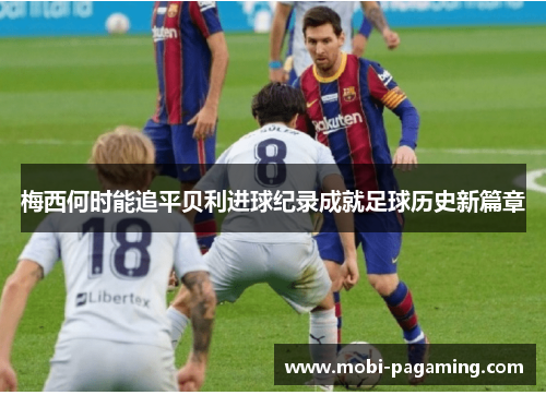 梅西何时能追平贝利进球纪录成就足球历史新篇章