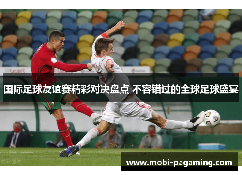 国际足球友谊赛精彩对决盘点 不容错过的全球足球盛宴